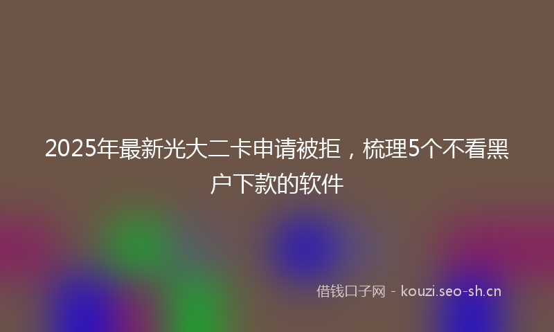 2025年最新光大二卡申请被拒，梳理5个不看黑户下款的软件