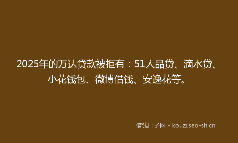 2025年的万达贷款被拒有：51人品贷、滴水贷、小花钱包、微博借钱、安逸花等。