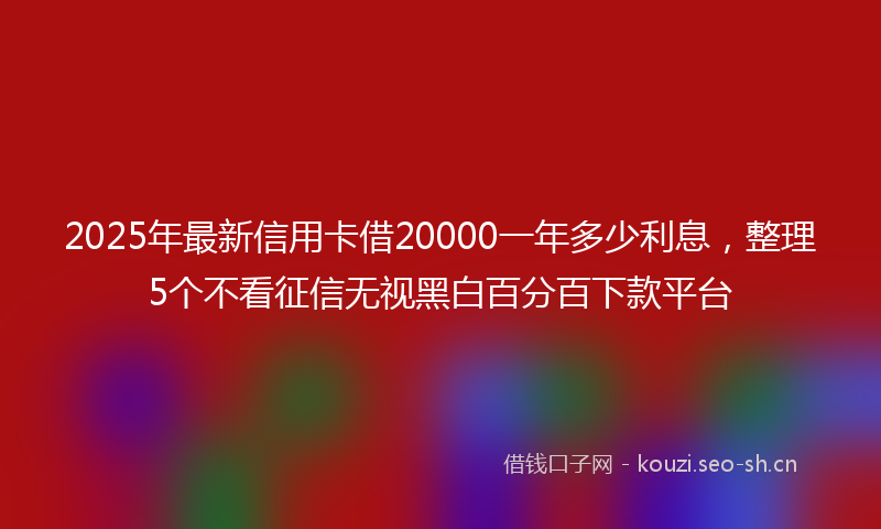2025年最新信用卡借20000一年多少利息，整理5个不看征信无视黑白百分百下款平台