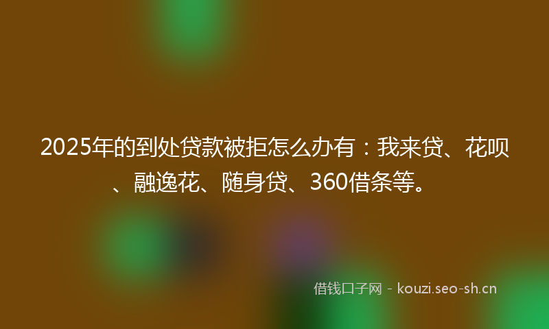 2025年的到处贷款被拒怎么办有：我来贷、花呗、融逸花、随身贷、360借条等。