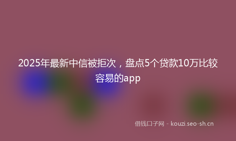 2025年最新中信被拒次，盘点5个贷款10万比较容易的app