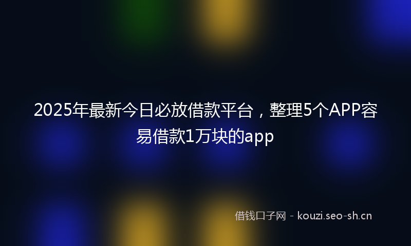 2025年最新今日必放借款平台，整理5个APP容易借款1万块的app