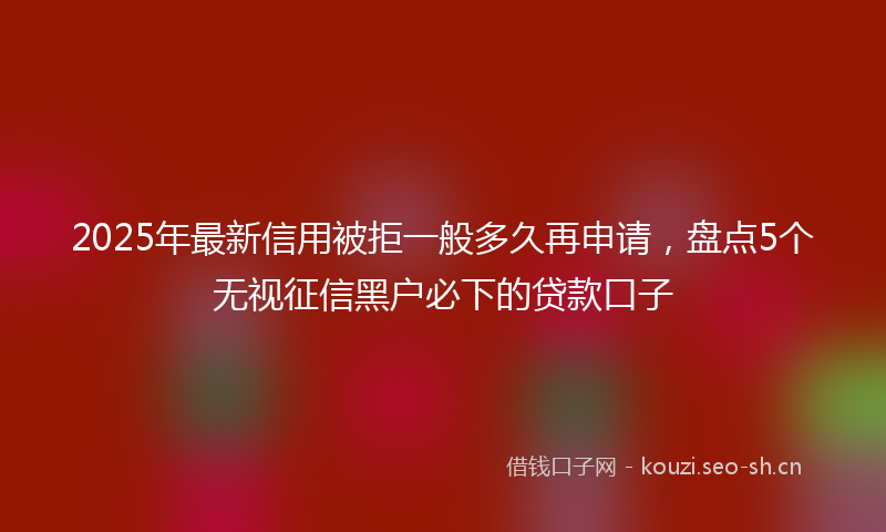 2025年最新信用被拒一般多久再申请,盘点5个无视征信黑户必下的贷款口子