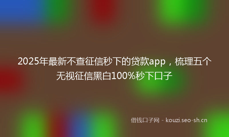 2025年最新不查征信秒下的贷款app，梳理五个无视征信黑白100%秒下口子
