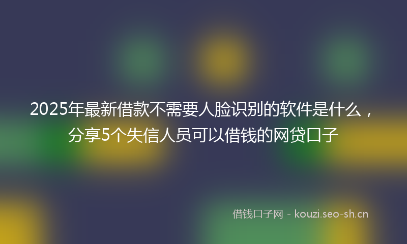 2025年最新借款不需要人脸识别的软件是什么，分享5个失信人员可以借钱的网贷口子