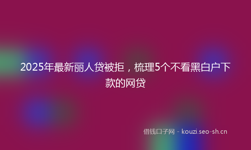 2025年最新丽人贷被拒，梳理5个不看黑白户下款的网贷
