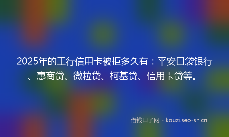 2025年的工行信用卡被拒多久有：平安口袋银行、惠商贷、微粒贷、柯基贷、信用卡贷等。