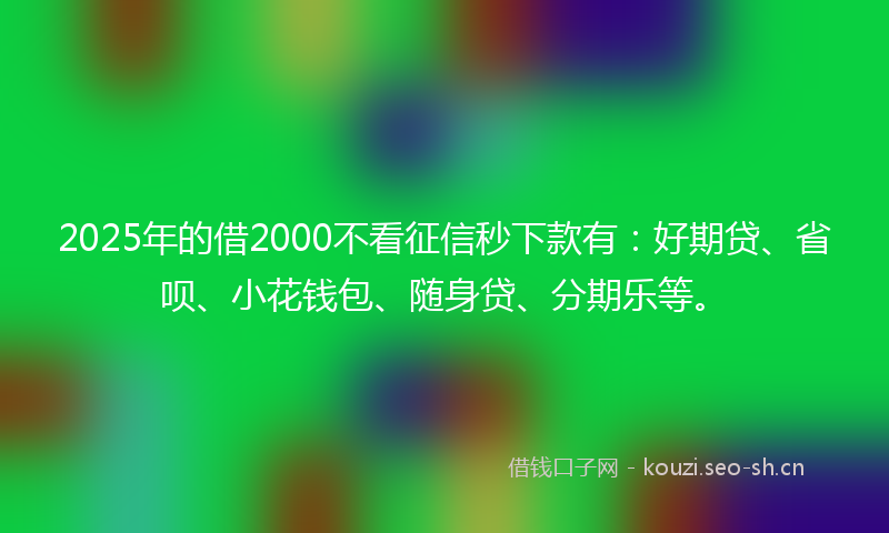 2025年的借2000不看征信秒下款有：好期贷、省呗、小花钱包、随身贷、分期乐等。
