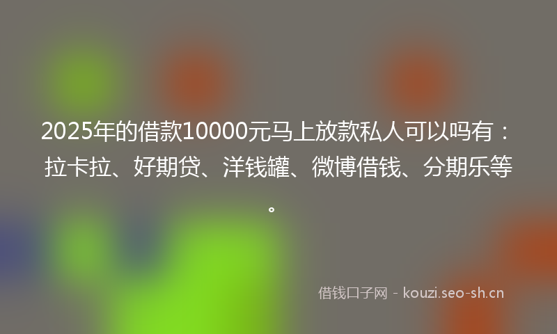 2025年的借款10000元马上放款私人可以吗有：拉卡拉、好期贷、洋钱罐、微博借钱、分期乐等。