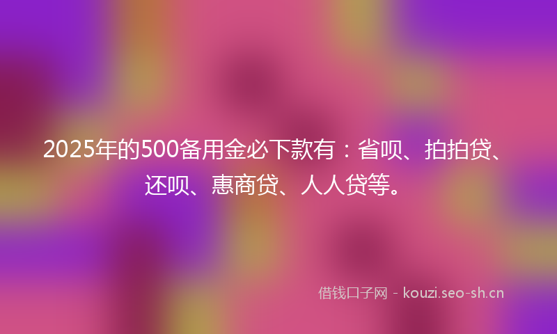 2025年的500备用金必下款有：省呗、拍拍贷、还呗、惠商贷、人人贷等。