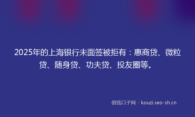 2025年的上海银行未面签被拒有：惠商贷、微粒贷、随身贷、功夫贷、投友圈等。