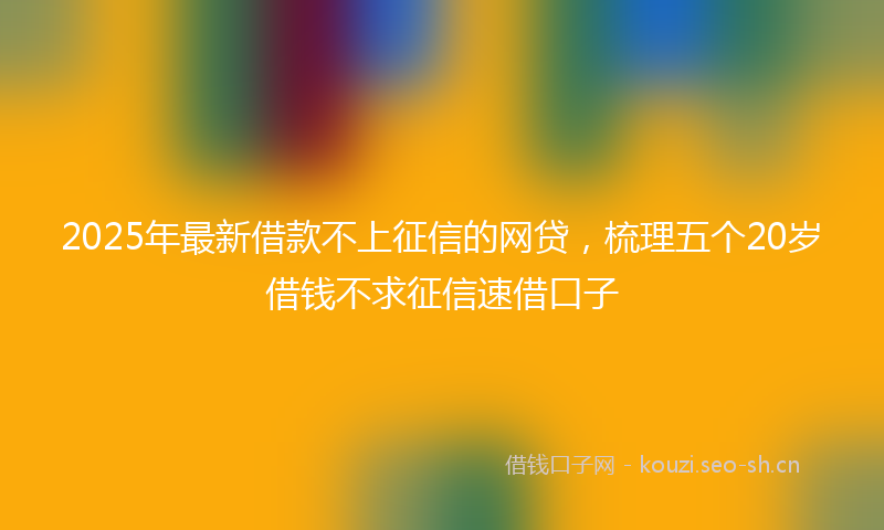 2025年最新借款不上征信的网贷，梳理五个20岁借钱不求征信速借口子