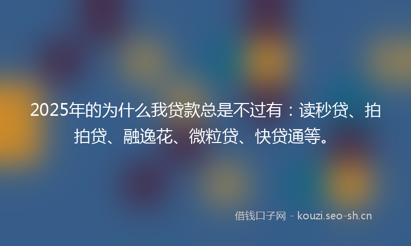 2025年的为什么我贷款总是不过有：读秒贷、拍拍贷、融逸花、微粒贷、快贷通等。