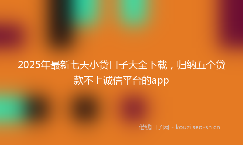 2025年最新七天小贷口子大全下载，归纳五个贷款不上诚信平台的app