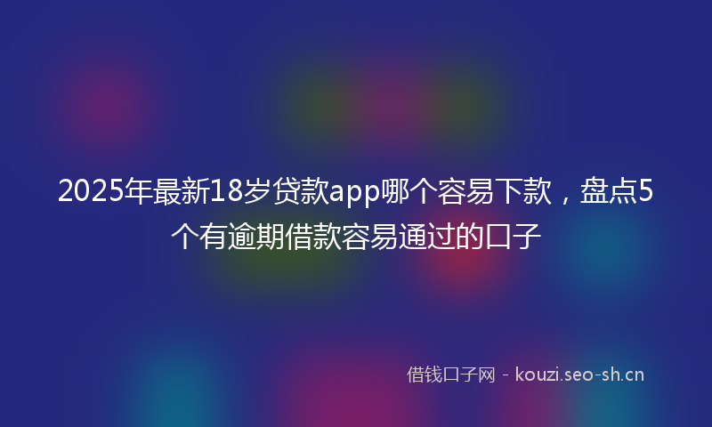 2025年最新18岁贷款app哪个容易下款，盘点5个有逾期借款容易通过的口子