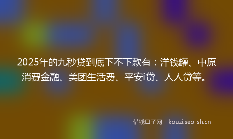 2025年的九秒贷到底下不下款有：洋钱罐、中原消费金融、美团生活费、平安i贷、人人贷等。