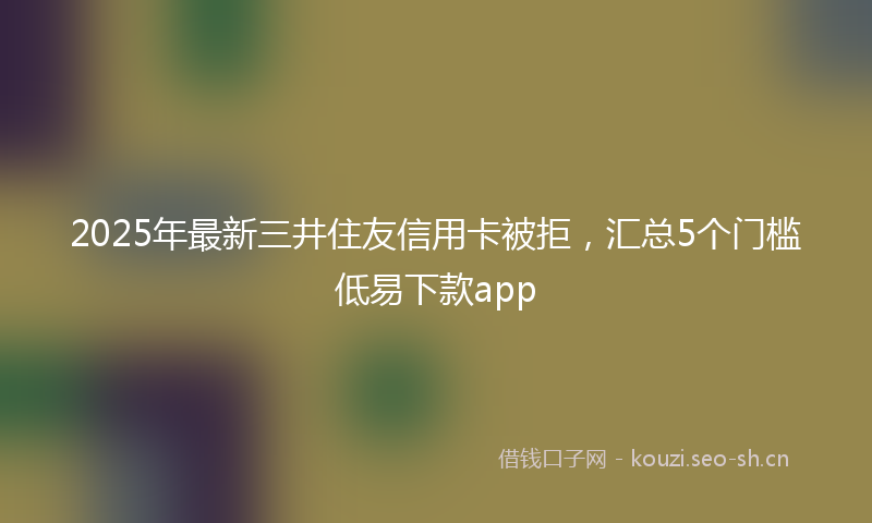 2025年最新三井住友信用卡被拒，汇总5个门槛低易下款app