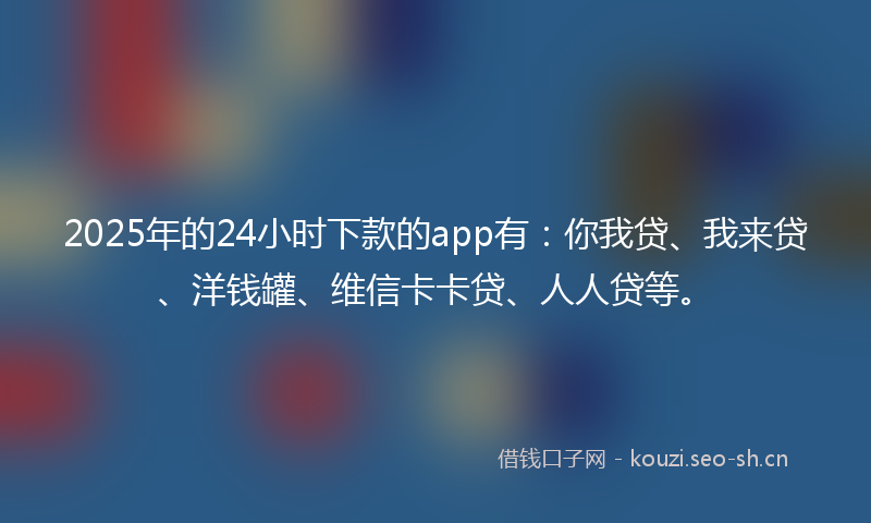 2025年的24小时下款的app有：你我贷、我来贷、洋钱罐、维信卡卡贷、人人贷等。