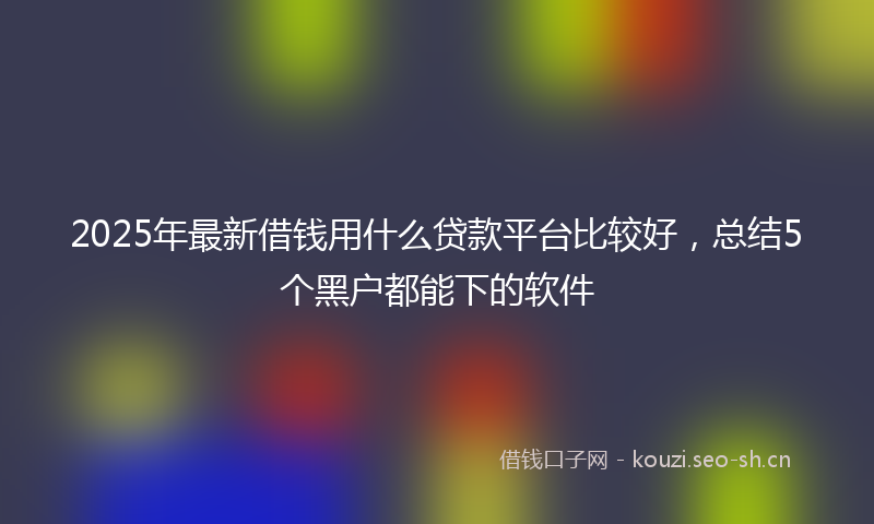 2025年最新借钱用什么贷款平台比较好，总结5个黑户都能下的软件