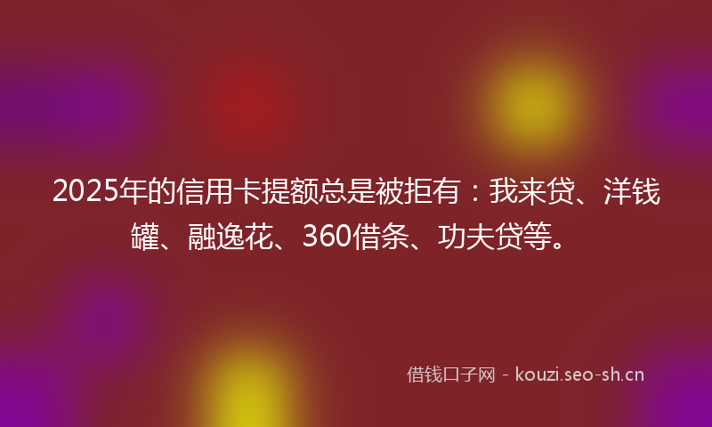 2025年的信用卡提额总是被拒有：我来贷、洋钱罐、融逸花、360借条、功夫贷等。