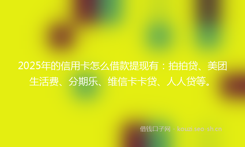 2025年的信用卡怎么借款提现有：拍拍贷、美团生活费、分期乐、维信卡卡贷、人人贷等。