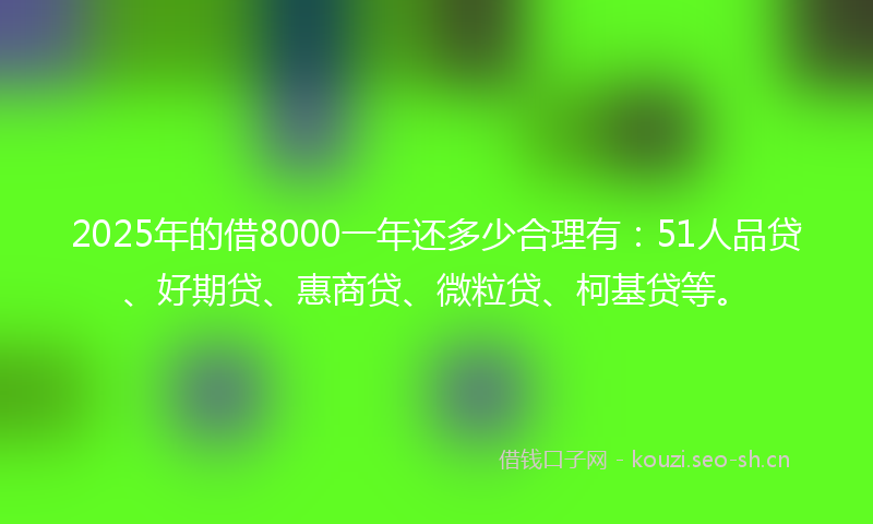 2025年的借8000一年还多少合理有：51人品贷、好期贷、惠商贷、微粒贷、柯基贷等。