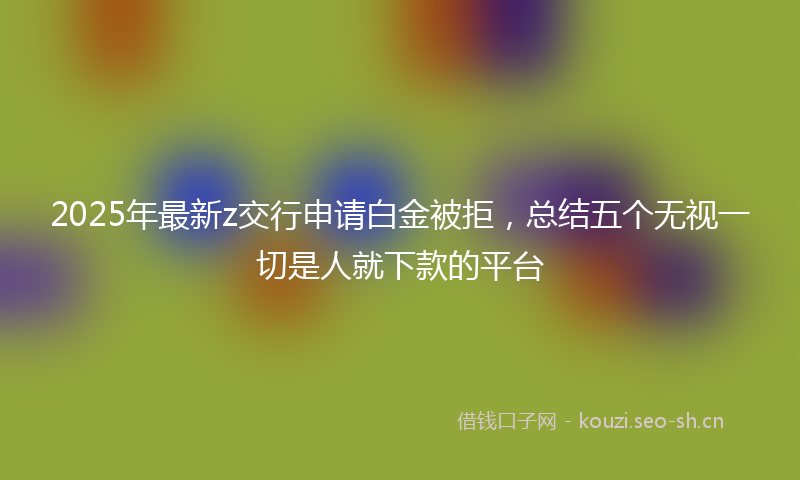 2025年最新z交行申请白金被拒，总结五个无视一切是人就下款的平台