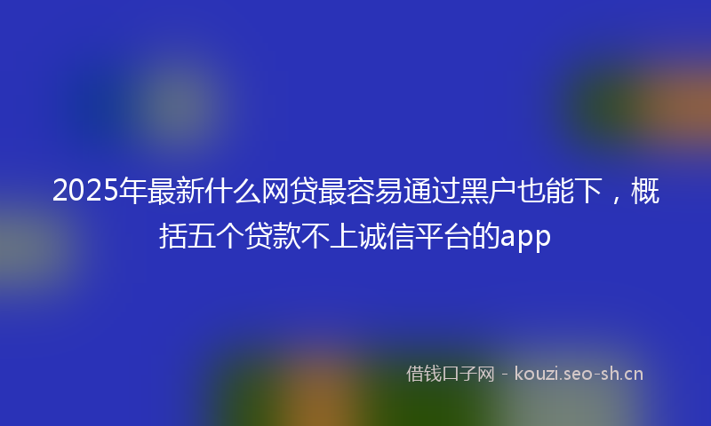 2025年最新什么网贷最容易通过黑户也能下，概括五个贷款不上诚信平台的app