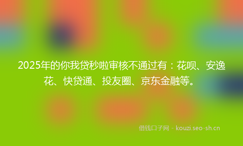 2025年的你我贷秒啦审核不通过有：花呗、安逸花、快贷通、投友圈、京东金融等。