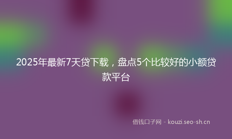 2025年最新7天贷下载，盘点5个比较好的小额贷款平台