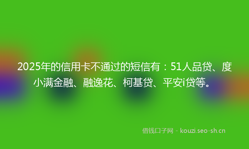 2025年的信用卡不通过的短信有：51人品贷、度小满金融、融逸花、柯基贷、平安i贷等。