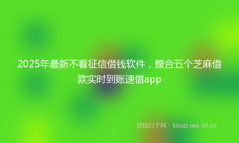 2025年最新不看征信借钱软件，整合五个芝麻借款实时到账速借app