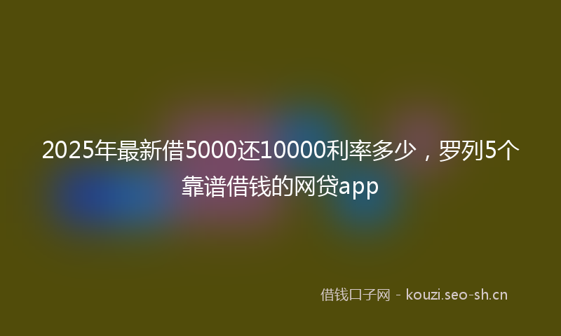 2025年最新借5000还10000利率多少，罗列5个靠谱借钱的网贷app