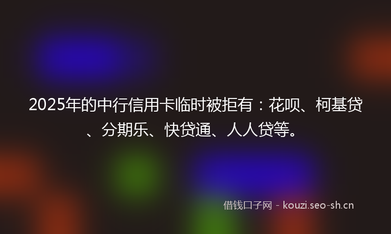 2025年的中行信用卡临时被拒有：花呗、柯基贷、分期乐、快贷通、人人贷等。