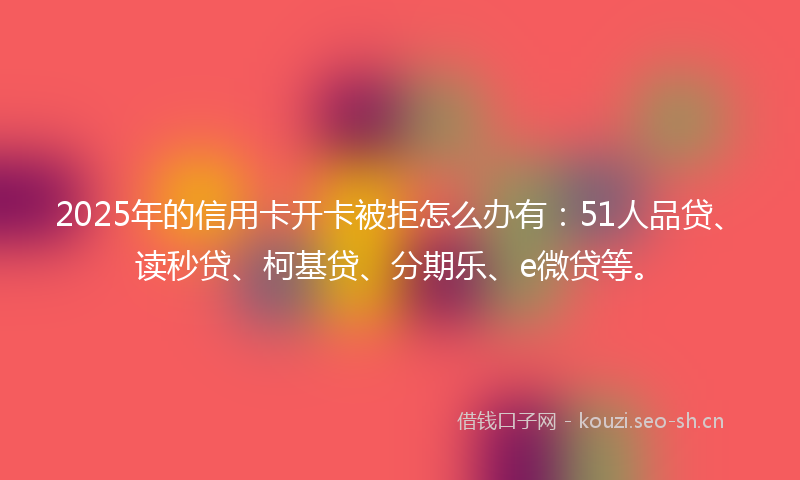 2025年的信用卡开卡被拒怎么办有：51人品贷、读秒贷、柯基贷、分期乐、e微贷等。