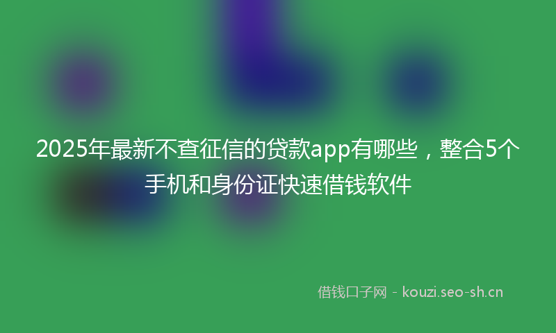 2025年最新不查征信的贷款app有哪些，整合5个手机和身份证快速借钱软件
