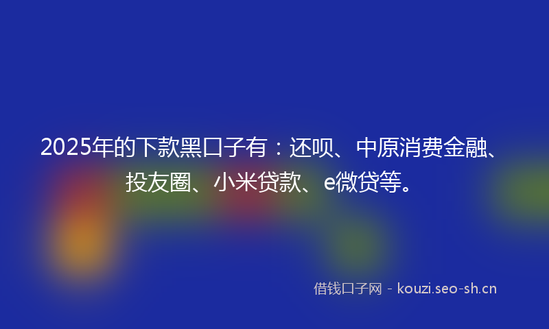 2025年的下款黑口子有：还呗、中原消费金融、投友圈、小米贷款、e微贷等。