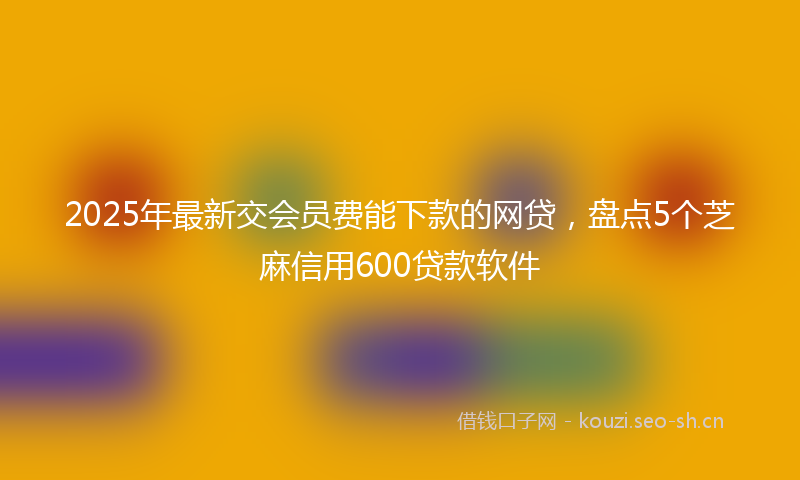 2025年最新交会员费能下款的网贷,盘点5个芝麻信用600贷款软件