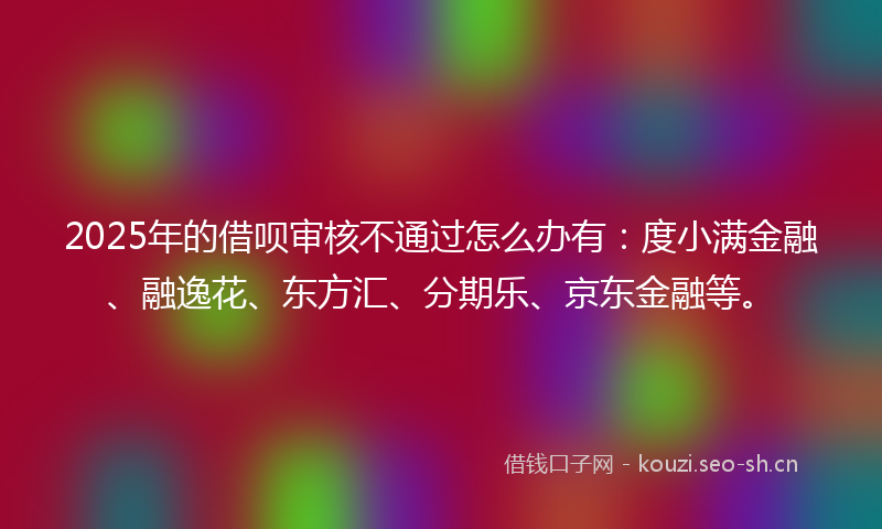 2025年的借呗审核不通过怎么办有：度小满金融、融逸花、东方汇、分期乐、京东金融等。