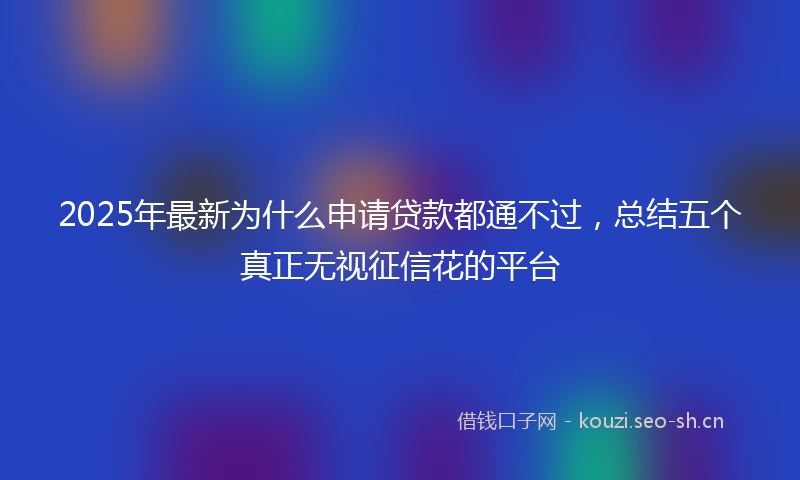 2025年最新为什么申请贷款都通不过，总结五个真正无视征信花的平台