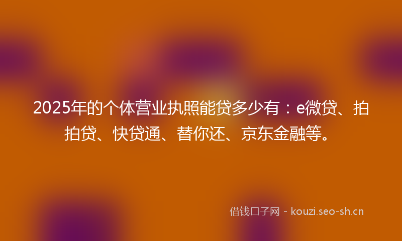 2025年的个体营业执照能贷多少有：e微贷、拍拍贷、快贷通、替你还、京东金融等。