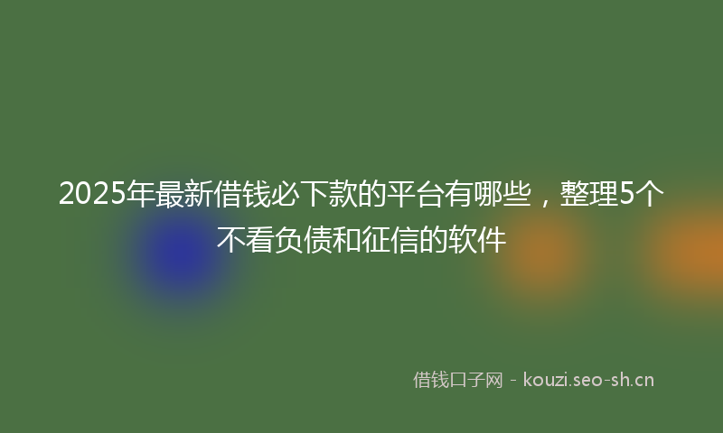 2025年最新借钱必下款的平台有哪些，整理5个不看负债和征信的软件