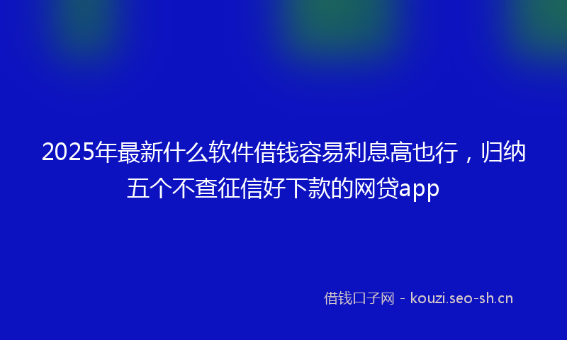 2025年最新什么软件借钱容易利息高也行，归纳五个不查征信好下款的网贷app
