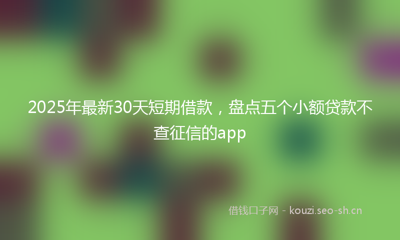 2025年最新30天短期借款，盘点五个小额贷款不查征信的app