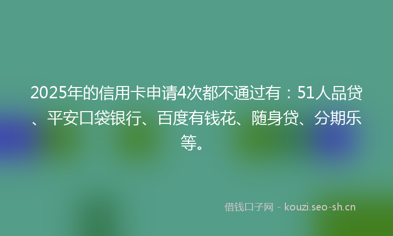 2025年的信用卡申请4次都不通过有：51人品贷、平安口袋银行、百度有钱花、随身贷、分期乐等。