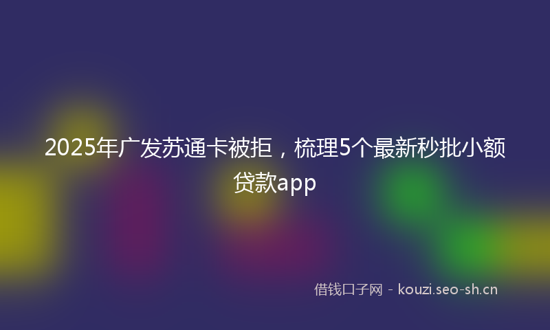 2025年广发苏通卡被拒，梳理5个最新秒批小额贷款app