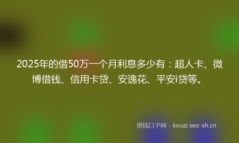 2025年的借50万一个月利息多少有：超人卡、微博借钱、信用卡贷、安逸花、平安i贷等。