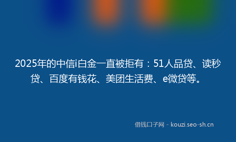 2025年的中信i白金一直被拒有：51人品贷、读秒贷、百度有钱花、美团生活费、e微贷等。