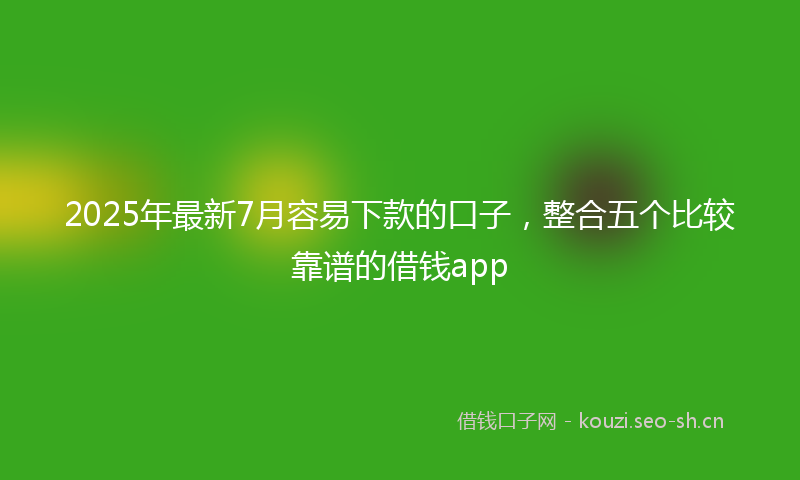 2025年最新7月容易下款的口子，整合五个比较靠谱的借钱app
