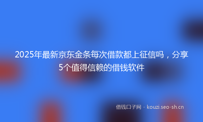 2025年最新京东金条每次借款都上征信吗，分享5个值得信赖的借钱软件